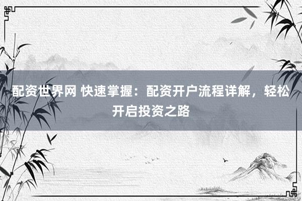 配资世界网 快速掌握：配资开户流程详解，轻松开启投资之路
