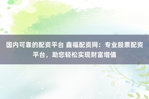 国内可靠的配资平台 鑫福配资网：专业股票配资平台，助您轻松实现财富增值