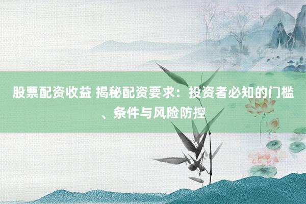 股票配资收益 揭秘配资要求：投资者必知的门槛、条件与风险防控