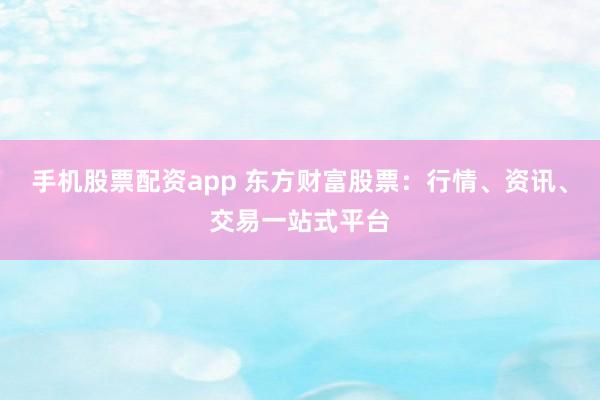 手机股票配资app 东方财富股票：行情、资讯、交易一站式平台