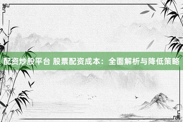 配资炒股平台 股票配资成本：全面解析与降低策略