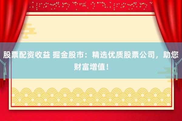 股票配资收益 掘金股市：精选优质股票公司，助您财富增值！
