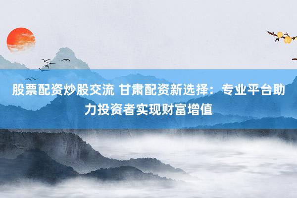 股票配资炒股交流 甘肃配资新选择：专业平台助力投资者实现财富增值
