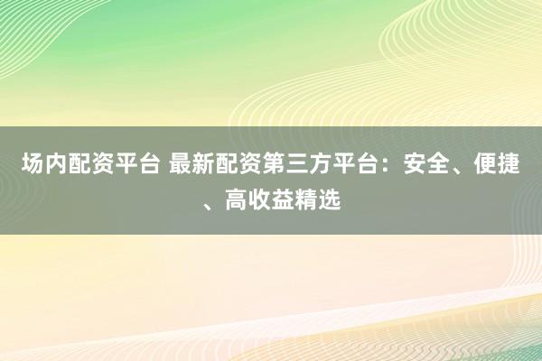 场内配资平台 最新配资第三方平台：安全、便捷、高收益精选