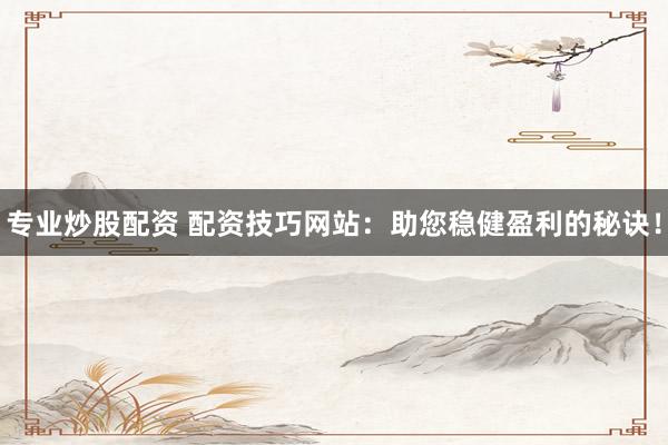 专业炒股配资 配资技巧网站:助您稳健盈利的秘诀!