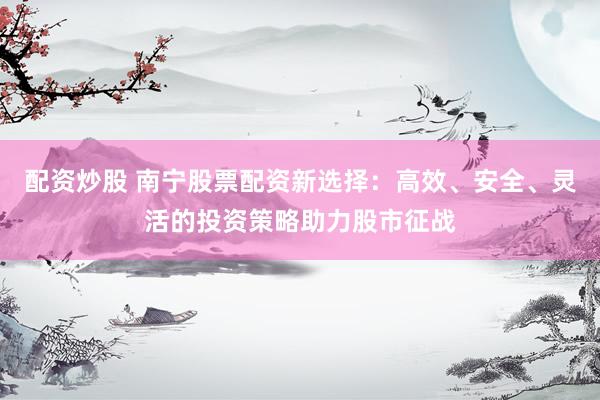 配资炒股 南宁股票配资新选择:高效、安全、灵活的投资策略助力股市征战