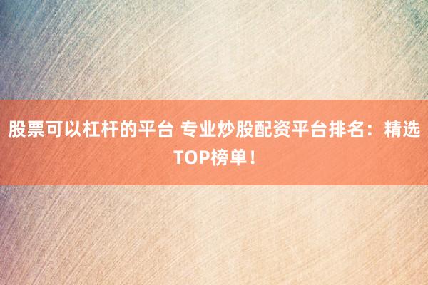 股票可以杠杆的平台 专业炒股配资平台排名:精选TOP榜单!
