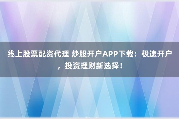 线上股票配资代理 炒股开户APP下载:极速开户,投资理财新选择!