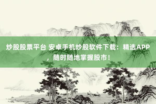 炒股股票平台 安卓手机炒股软件下载:精选APP,随时随地掌握股市!