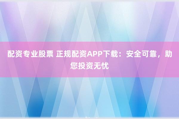 配资专业股票 正规配资APP下载：安全可靠，助您投资无忧