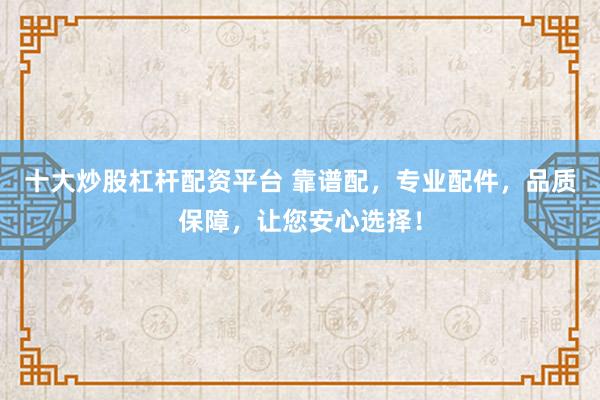 十大炒股杠杆配资平台 靠谱配，专业配件，品质保障，让您安心选择！