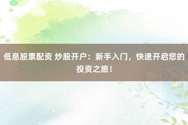 低息股票配资 炒股开户:新手入门,快速开启您的投资之旅!