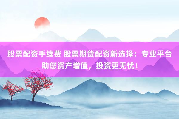 股票配资手续费 股票期货配资新选择:专业平台助您资产增值,投资更无忧!