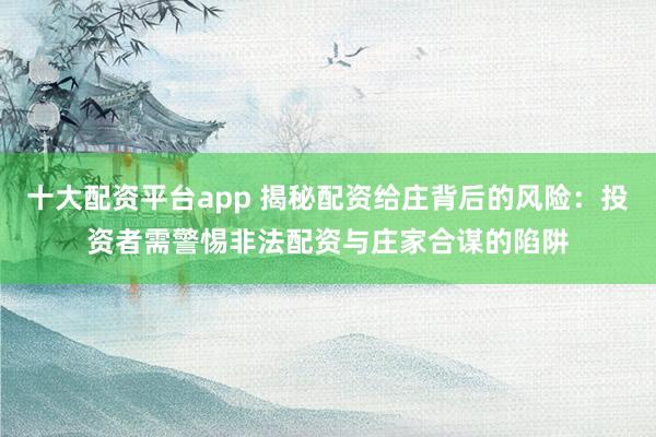 十大配资平台app 揭秘配资给庄背后的风险：投资者需警惕非法配资与庄家合谋的陷阱