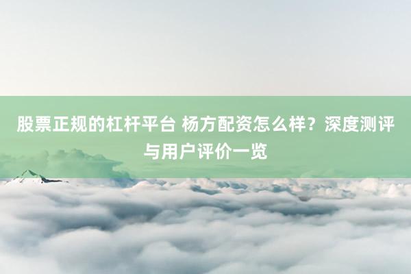 股票正规的杠杆平台 杨方配资怎么样？深度测评与用户评价一览