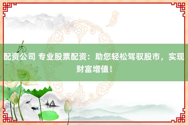 配资公司 专业股票配资：助您轻松驾驭股市，实现财富增值！
