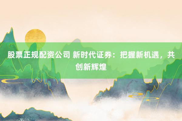 股票正规配资公司 新时代证券:把握新机遇,共创新辉煌