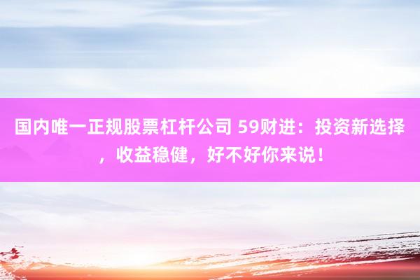国内唯一正规股票杠杆公司 59财进:投资新选择,收益稳健,好不好你来说!