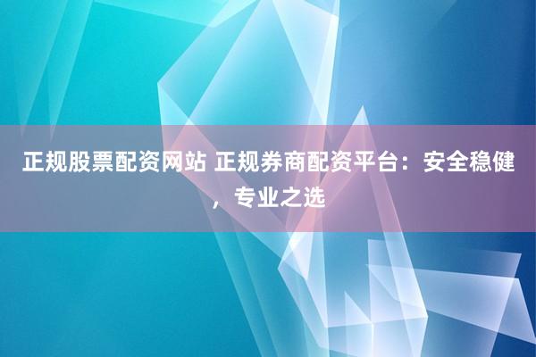 正规股票配资网站 正规券商配资平台：安全稳健，专业之选