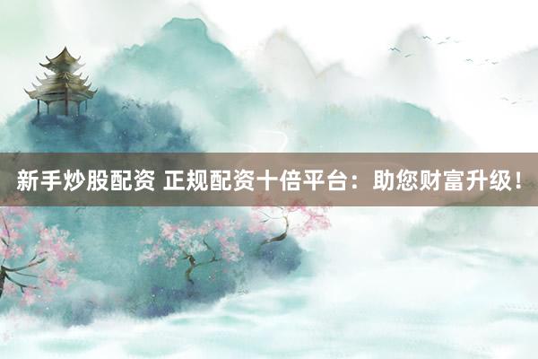 新手炒股配资 正规配资十倍平台:助您财富升级!