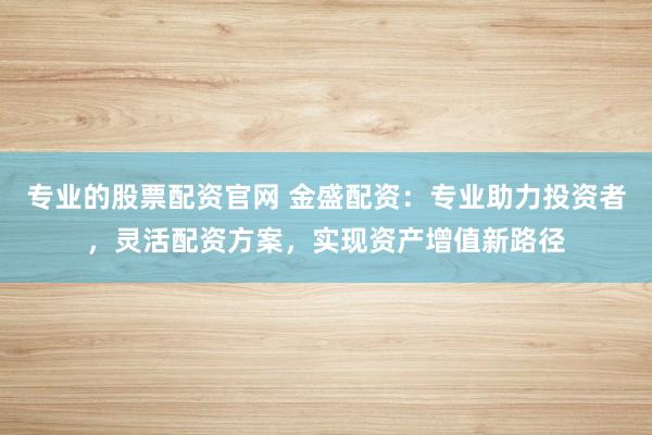 专业的股票配资官网 金盛配资：专业助力投资者，灵活配资方案，实现资产增值新路径
