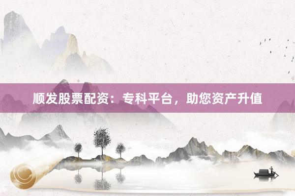 顺发股票配资：专科平台，助您资产升值