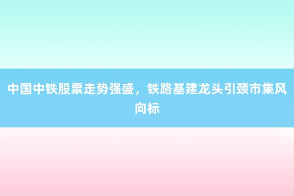 中国中铁股票走势强盛，铁路基建龙头引颈市集风向标
