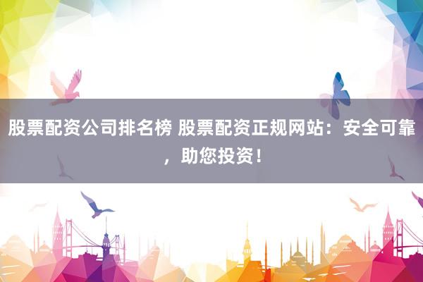 股票配资公司排名榜 股票配资正规网站：安全可靠，助您投资！