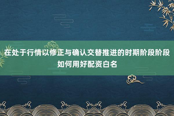 在处于行情以修正与确认交替推进的时期阶段阶段如何用好配资白名