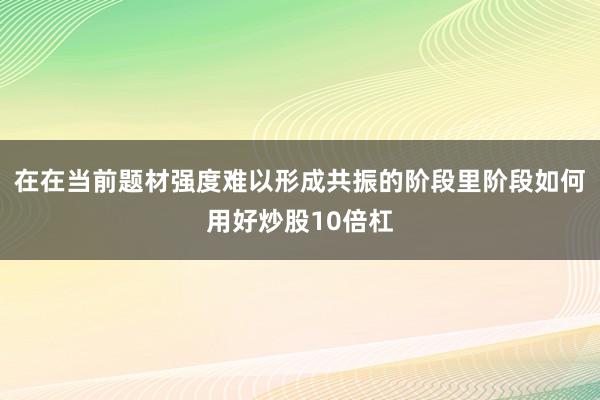 在在当前题材强度难以形成共振的阶段里阶段如何用好炒股10倍杠