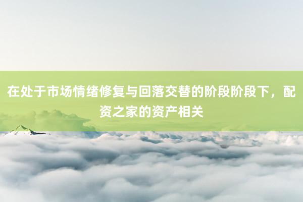 在处于市场情绪修复与回落交替的阶段阶段下，配资之家的资产相关