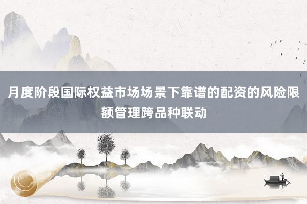 月度阶段国际权益市场场景下靠谱的配资的风险限额管理跨品种联动
