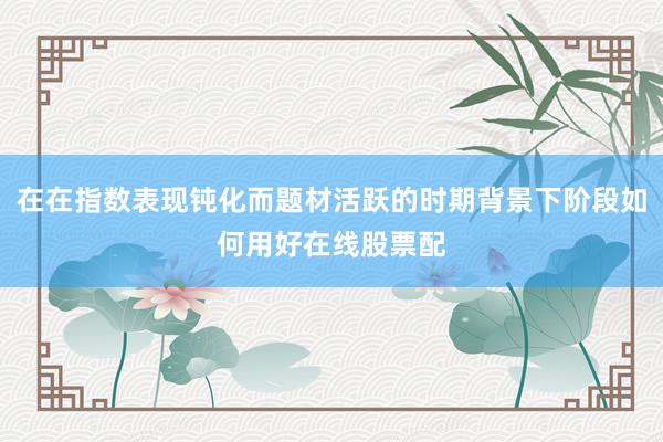 在在指数表现钝化而题材活跃的时期背景下阶段如何用好在线股票配