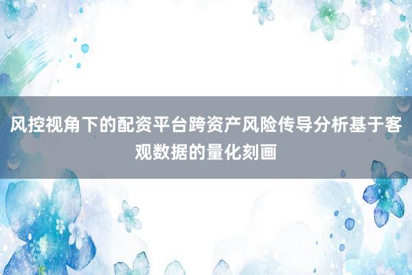 风控视角下的配资平台跨资产风险传导分析基于客观数据的量化刻画