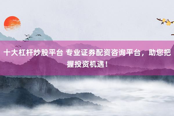 十大杠杆炒股平台 专业证券配资咨询平台，助您把握投资机遇！
