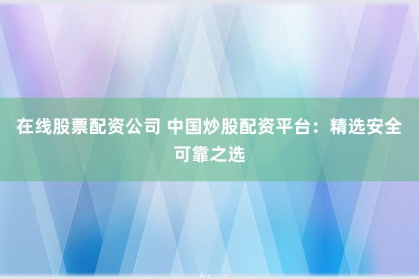 在线股票配资公司 中国炒股配资平台:精选安全可靠之选