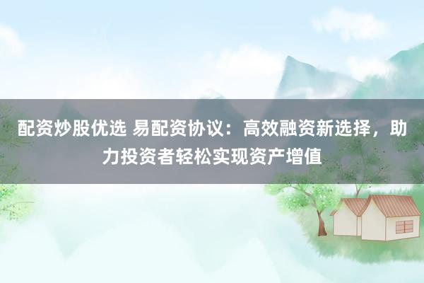 配资炒股优选 易配资协议：高效融资新选择，助力投资者轻松实现资产增值