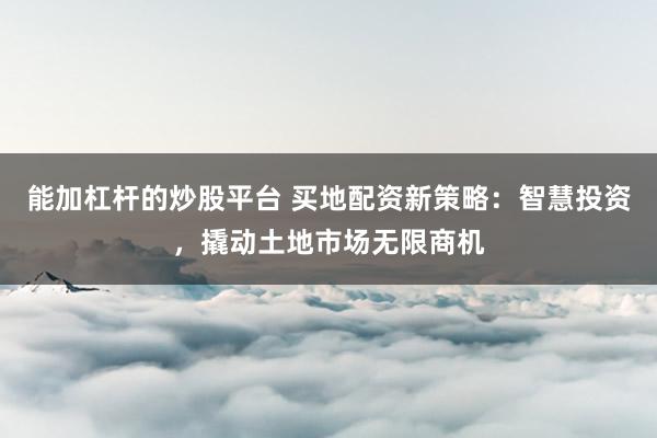 能加杠杆的炒股平台 买地配资新策略：智慧投资，撬动土地市场无限商机