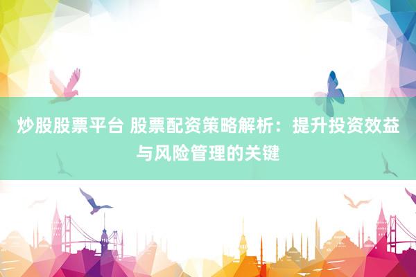 炒股股票平台 股票配资策略解析：提升投资效益与风险管理的关键