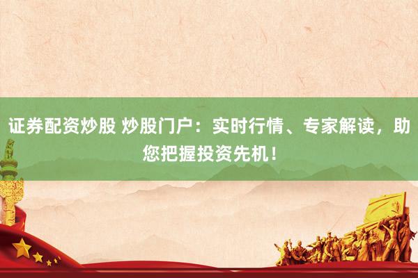 证券配资炒股 炒股门户：实时行情、专家解读，助您把握投资先机！