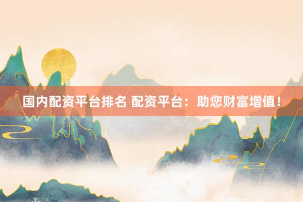 国内配资平台排名 配资平台：助您财富增值！