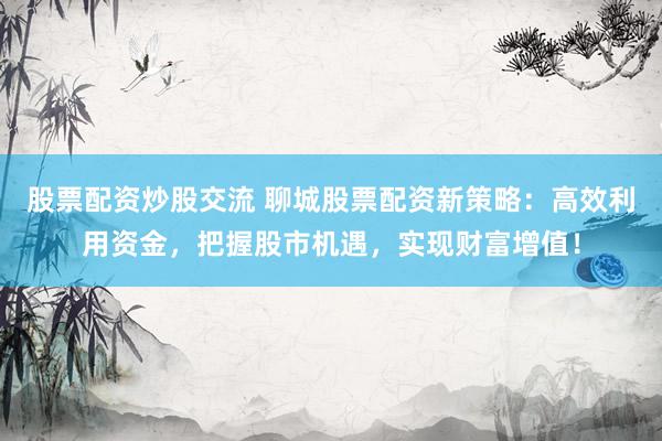 股票配资炒股交流 聊城股票配资新策略：高效利用资金，把握股市机遇，实现财富增值！