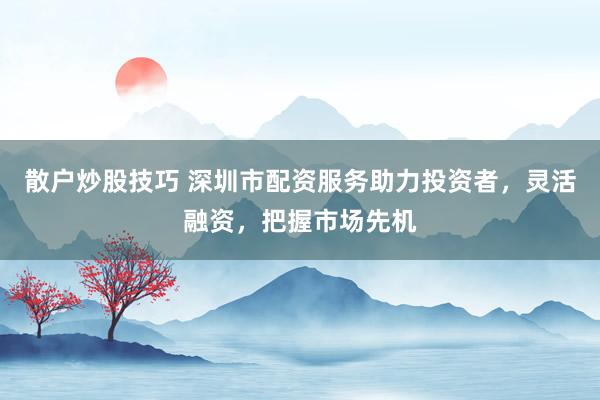 散户炒股技巧 深圳市配资服务助力投资者，灵活融资，把握市场先机