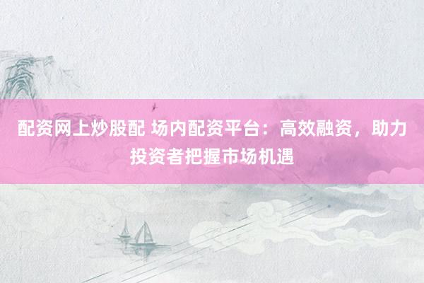 配资网上炒股配 场内配资平台：高效融资，助力投资者把握市场机遇