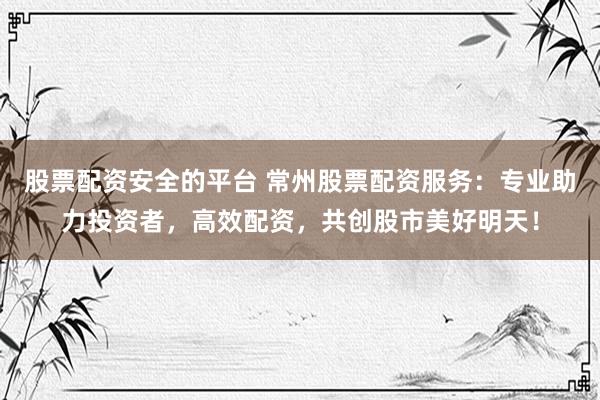 股票配资安全的平台 常州股票配资服务：专业助力投资者，高效配资，共创股市美好明天！