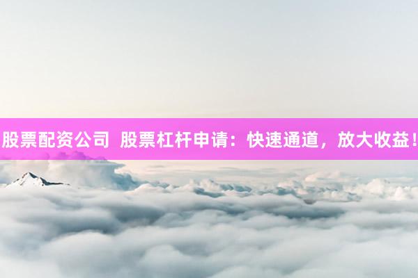 股票配资公司  股票杠杆申请：快速通道，放大收益！