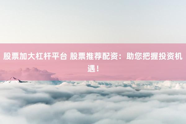 股票加大杠杆平台 股票推荐配资：助您把握投资机遇！