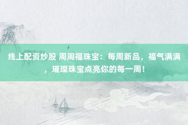 线上配资炒股 周周福珠宝:每周新品,福气满满,璀璨珠宝点亮你的每一周!