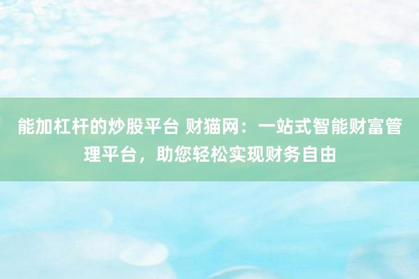 能加杠杆的炒股平台 财猫网:一站式智能财富管理平台,助您轻松实现财务自由