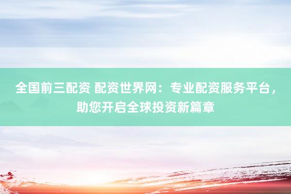 全国前三配资 配资世界网:专业配资服务平台,助您开启全球投资新篇章